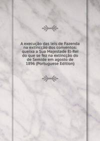 A execucao das leis de Fazenda na extinccao dos conventos: queixa a Sua Majestade El-Rei do que se fez na extinccao do de Semide em agosto de 1896 (Portuguese Edition)