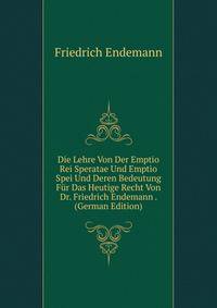 Die Lehre Von Der Emptio Rei Speratae Und Emptio Spei Und Deren Bedeutung Fur Das Heutige Recht Von Dr. Friedrich Endemann . (German Edition)