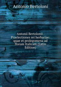Antonii Bertolonii . Praelectiones rei herbariae: quae et prolegomena ad floram Italicam (Latin Edition)