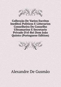 Collec??o De Varios Escritos Ineditos Politicos E Litterarios Conselheiro Do Conselho Ultramarino E Secretario Privado D'el-Rei Dom Jo?o Quinto (Portuguese Edition)