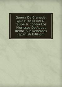 Guerra De Granada, Que Hizo El Rei D.felipe Ii. Contra Los Moriscos De Aquel Reino, Sus Rebeldes (Spanish Edition)