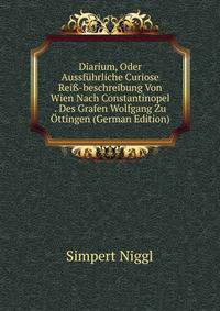 Diarium, Oder Aussf?hrliche Curiose Rei?-beschreibung Von Wien Nach Constantinopel . Des Grafen Wolfgang Zu ?ttingen (German Edition)