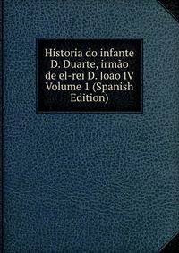 Historia do infante D. Duarte, irmao de el-rei D. Joao IV Volume 1 (Spanish Edition)