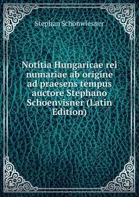 Notitia Hungaricae rei numariae ab origine ad praesens tempus auctore Stephano Schoenvisner (Latin Edition)