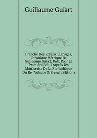 Branche Des Royaux Lignages, Chronique M?trique De Guillaume Guiart, Pub. Pour La Premi?re Fois, D'apr?s Les Manuscrits De La Biblioth?que Du Rei, Volume 8 (French Edition)