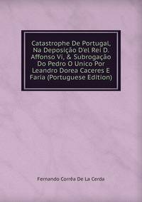 Catastrophe De Portugal, Na Deposi??o D'el Rei D. Affonso Vi, &amp; Subroga??o Do Pedro O Unico Por Leandro Dorea Caceres E Faria (Portuguese Edition)