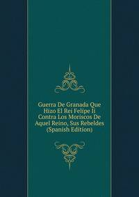 Guerra De Granada Que Hizo El Rei Felipe Ii Contra Los Moriscos De Aquel Reino, Sus Rebeldes (Spanish Edition)
