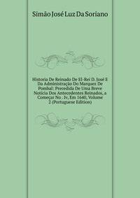 Historia De Reinado De El-Rei D. Jose E Da Administracao Do Marquez De Pombal: Precedida De Uma Breve Noticia Dos Antecedentes Reinados, a Comecar No . Iv, Em 1640, Volume 2 (Portuguese Edition)