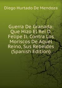 Guerra De Granada: Que Hizo El Rei D. Felipe Ii. Contra Los Moriscos De Aquel Reino, Sus Rebeldes (Spanish Edition)