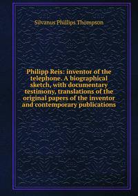 Philipp Reis: inventor of the telephone. A biographical sketch, with documentary testimony, translations of the original papers of the inventor and contemporary publications