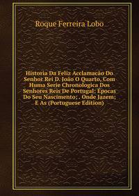 Historia Da Feliz Acclamacao Do Senhor Rei D. Joao O Quarto, Com Huma Serie Chronologica Dos Senhores Reis De Portugal: Epocas Do Seu Nascimento; . Onde Jazem; E As (Portuguese Edition)