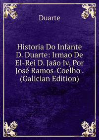 Historia Do Infante D. Duarte: Irmao De El-Rei D. Jaao Iv, Por Jose Ramos-Coelho . (Galician Edition)
