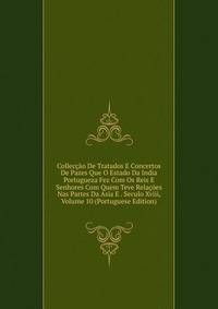 Colleccao De Tratados E Concertos De Pazes Que O Estado Da India Portugueza Fez Com Os Reis E Senhores Com Quem Teve Relacoes Nas Partes Da Asia E . Seculo Xviii, Volume 10 (Portuguese Edition)