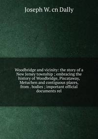 Woodbridge and vicinity: the story of a New Jersey township ; embracing the history of Woodbridge, Piscataway, Metuchen and contiguous places, from . bodies ; important official documents rel