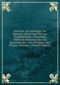 Essai Sur Les Apanages, Ou Memoire Historique De Leur Etablissement: Contenant Differens Memoires Sur Les Questions Rel. Aux Privileges Des Princes, Volume 2 (French Edition)