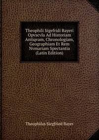 Theophili Sigefridi Bayeri Opvscvla Ad Historiam Antiqvam, Chronologiam, Geographiam Et Rem Nvmariam Spectantia (Latin Edition)