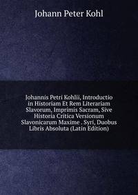 Johannis Petri Kohlii, Introductio in Historiam Et Rem Literariam Slavorum, Imprimis Sacram, Sive Historia Critica Versionum Slavonicarum Maxime . Syri, Duobus Libris Absoluta (Latin Edition)