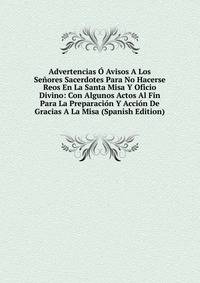Advertencias O Avisos A Los Senores Sacerdotes Para No Hacerse Reos En La Santa Misa Y Oficio Divino: Con Algunos Actos Al Fin Para La Preparacion Y Accion De Gracias A La Misa (Spanish Edition)