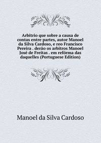 Arbitrio que sobre a causa de contas entre partes, autor Manoel da Silva Cardoso, e reo Francisco Pereira . derao os arbitros Manoel Jose de Freitas . em reforma das daquelles (Portuguese Edition)