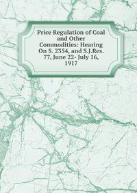 Price Regulation of Coal and Other Commodities: Hearing On S. 2354, and S.J.Res. 77, June 22- July 16, 1917