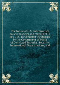 The future of U.S. antiterrorism policy: hearings and markup of H. Res. 118, To Condemn the Release by the Government of Malta of Convicted Terrorist . Security, International Organizations, and