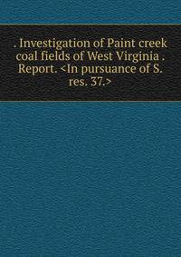 . Investigation of Paint creek coal fields of West Virginia . Report. <In pursuance of S. res. 37.>