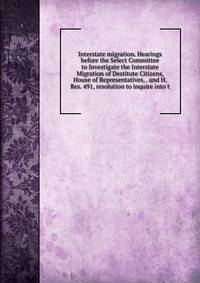Interstate migration. Hearings before the Select Committee to Investigate the Interstate Migration of Destitute Citizens, House of Representatives, . and H. Res. 491, resolution to inquire into t