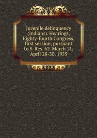 Juvenile delinquency (Indians). Hearings, Eighty-fourth Congress, first session, pursuant to S. Res. 62. March 11, April 28-30, 1955