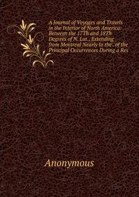 A Journal of Voyages and Travels in the Interior of North America: Between the 17Th and 18Th Degrees of N. Lat., Extending from Montreal Nearly to the . of the Principal Occurrences During a Res