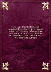 State Department information program information centers. Hearing before the Permanent Subcommittee on Investigations of the Committee on Government . pursuant to S. Res. 40, a resolution authoriz