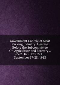 Government Control of Meat Packing Industry: Hearing Before the Subcommittee On Agriculture and Forestry ., 65-2 On S. Res. 221 ., September 17-28, 1918