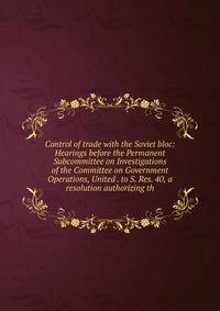 Control of trade with the Soviet bloc: Hearings before the Permanent Subcommittee on Investigations of the Committee on Government Operations, United . to S. Res. 40, a resolution authorizing th