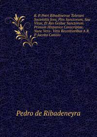 R. P. Petri Ribadineirae Toletani Societatis Jesu, Flos Sanctorum, Seu Vitae, Et Res Gestae Sanctorum. Primum Hispanice Conscriptae, Nunc Vero . Vitis Recentioribus A R. P. Jacobo Canisio