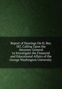 Report of Hearings On H. Res. 587, Calling Upon the Attorney-General to Investigate the Financial and Educational Affairs of the George Washington University .
