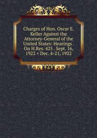Charges of Hon. Oscar E. Keller Against the Attorney-General of the United States: Hearings . On H.Res. 425 . Sept. 16, 1922 + Dec. 4-21, 1922