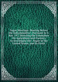 Sugar Shortage: Hearing Before the Subcommittee . Pursuant to S. Res. 197, Directing the Committee On Agriculture and Forestry to Investigate the . Sugar in the United States, and So Forth .