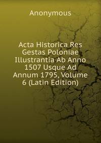 Acta Historica Res Gestas Poloniae Illustrantia Ab Anno 1507 Usque Ad Annum 1795, Volume 6 (Latin Edition)