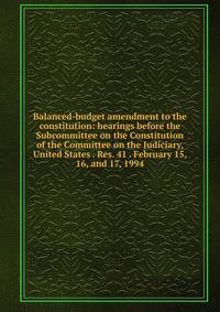 Balanced-budget amendment to the constitution: hearings before the Subcommittee on the Constitution of the Committee on the Judiciary, United States . Res. 41 . February 15, 16, and 17, 1994