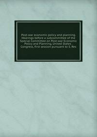 Post-war economic policy and planning. Hearings before a subcommittee of the Special Committee on Post-war Economic Policy and Planning, United States . Congress, first session pursuant to S. Res.