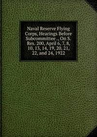 Naval Reserve Flying Corps, Hearings Before Subcommittee ., On S.Res. 200, April 6, 7, 8, 10, 13, 14, 19, 20, 21, 22, and 24, 1922