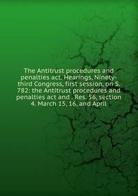 The Antitrust procedures and penalties act. Hearings, Ninety-third Congress, first session, on S. 782: the Antitrust procedures and penalties act and . Res. 56, section 4. March 15, 16, and April