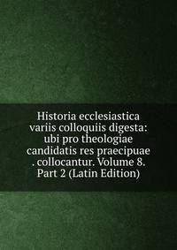 Historia ecclesiastica variis colloquiis digesta: ubi pro theologiae candidatis res praecipuae . collocantur. Volume 8. Part 2 (Latin Edition)