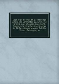Sale of Ex-German Ships: Hearings Before the Committee Oncommerce, United States Senate, Sixty-Sixth Congress, Second Session, Relative to S.J. Res. . Corporation to Sell No Vessels Belonging to