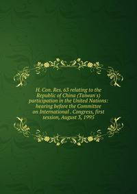 H. Con. Res. 63 relating to the Republic of China (Taiwan's) participation in the United Nations: hearing before the Committee on International . Congress, first session, August 3, 1995
