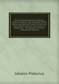 Rerum Germanicarum Scriptores Aliquot Insignes: Qui Historiam Et Res Gestas Germanorum Medii Potissimum Aevi, Inde A Carolo M. Ad Carolum V Usque, Per . Consignarunt, Volume 2 (Romanian Edition)