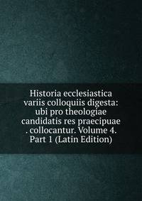 Historia ecclesiastica variis colloquiis digesta: ubi pro theologiae candidatis res praecipuae . collocantur. Volume 4. Part 1 (Latin Edition)