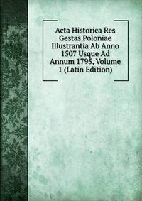 Acta Historica Res Gestas Poloniae Illustrantia Ab Anno 1507 Usque Ad Annum 1795, Volume 1 (Latin Edition)