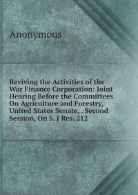 Reviving the Activities of the War Finance Corporation: Joint Hearing Before the Committees On Agriculture and Forestry, United States Senate, . Second Session, On S. J Res. 212 .