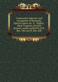 Communist takeover and occupation of Rumania; Special report no. 11 . Eighty-third Congress, Second Session; under authority of H. Res. 346 and H. Res. 438