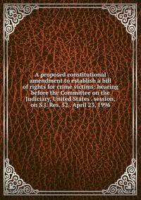 A proposed constitutional amendment to establish a bill of rights for crime victims: hearing before the Committee on the Judiciary, United States . session, on S.J. Res. 52 . April 23, 1996